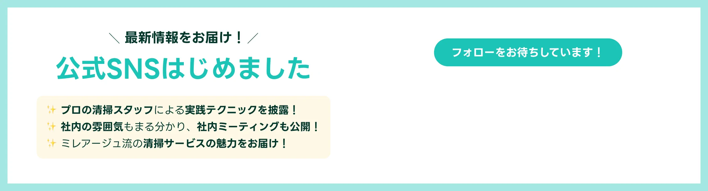 最新情報をお届け！公式SNSはじめました | プロの清掃スタッフによる実践テクニックを披露！ 社内の雰囲気もまる分かり、社内ミーティングも公開！ ミレアージュ流の清掃サービスの魅力をお届け！ フォローをお待ちしています！ [Instagram] [TikTok]